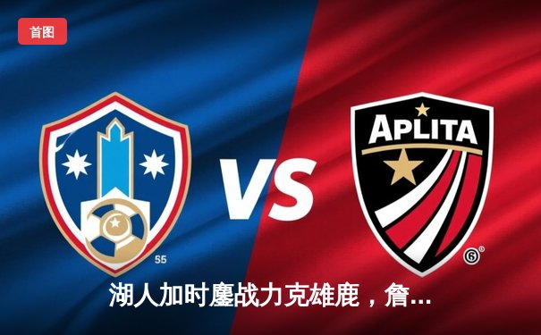 湖人加时鏖战力克雄鹿，詹姆斯三双统治攻防两端