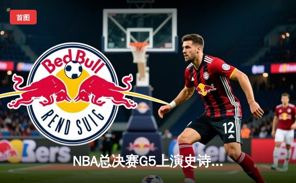 NBA总决赛G5上演史诗逆转 凯尔特人绝地反击拖入抢七
