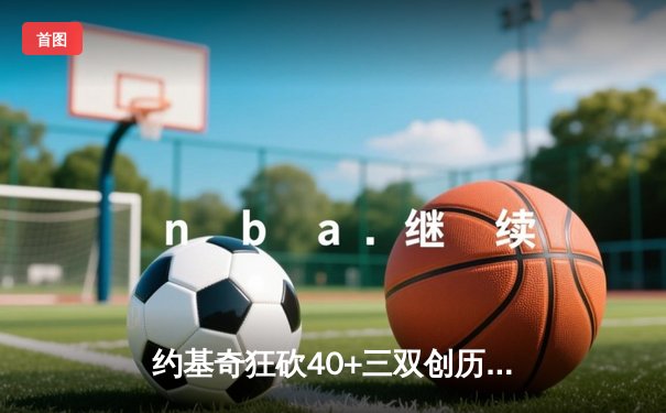 约基奇狂砍40+三双创历史，掘金加时险胜绿衫军登顶联盟第一